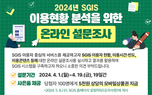 2024년 SGIS
이용현황 분석을 위한 
온라인 설문조사

SGIS 이용자 중심의 서비스를 제공하고자 SGIS 이용자 현황, 이용시간·빈도,
이용콘텐츠 등에 대한 온라인 설물조사를 실시하고 결과를 활용하여
SGIS 시스템을 구축하고자 하오니 소중한 의견 부탁드립니다.

설문기간 2024.4.1(월)~4.19.(금), 19일간
사은품 제공 : 당첨자 100명에게 5천원 상당의 모바일상품권 지금

*2024.5.8(수), SGIS 홈페이지 알림마당(공지사항)에 게시