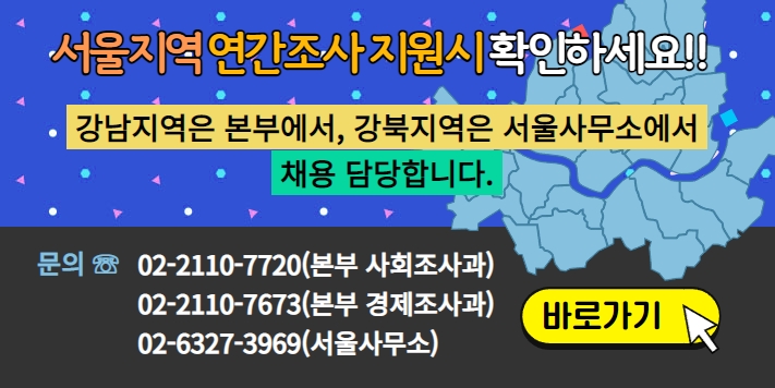 서울지역 연간조사 지원시 확인하세요!! 강남지역은 본부에서 강북지역은 서울사무소에서 채용 담당합니다. 문의 : 02-2110-7720(본부 사회조사과) 02-2110-7673(본부 경제조사과) 02-6327-3964(서울사무소) -바로가기-